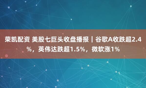 荣凯配资 美股七巨头收盘播报｜谷歌A收跌超2.4%，英伟达跌超1.5%，微软涨1%