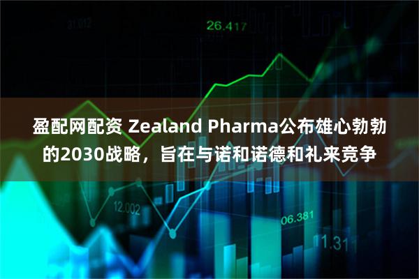 盈配网配资 Zealand Pharma公布雄心勃勃的2030战略，旨在与诺和诺德和礼来竞争