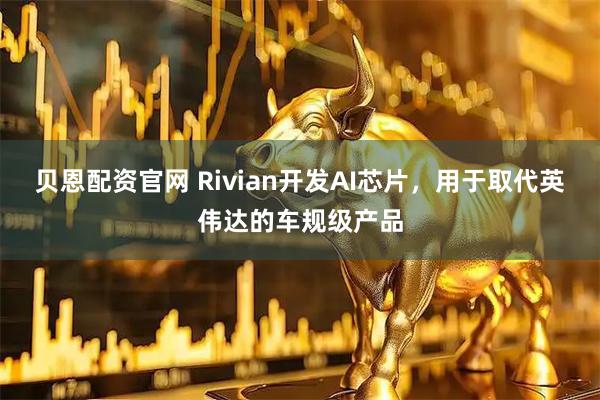 贝恩配资官网 Rivian开发AI芯片，用于取代英伟达的车规级产品