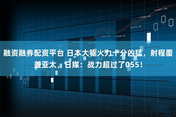 融资融券配资平台 日本大驱火力十分凶猛，射程覆盖亚太，日媒：战力超过了055！