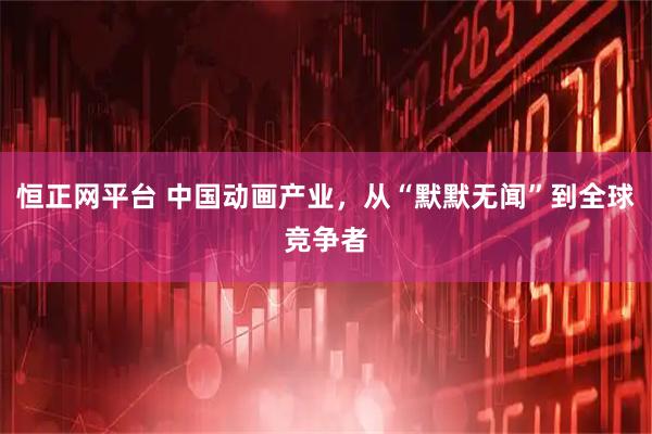 恒正网平台 中国动画产业，从“默默无闻”到全球竞争者