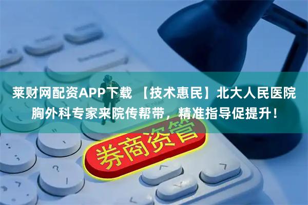 莱财网配资APP下载 【技术惠民】北大人民医院胸外科专家来院传帮带，精准指导促提升！