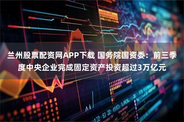兰州股票配资网APP下载 国务院国资委：前三季度中央企业完成固定资产投资超过3万亿元