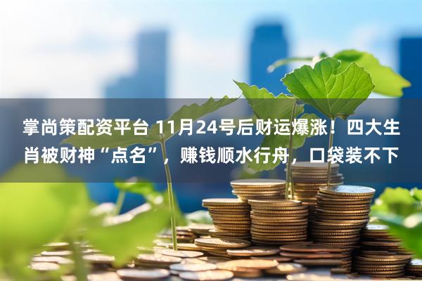 掌尚策配资平台 11月24号后财运爆涨！四大生肖被财神“点名”，赚钱顺水行舟，口袋装不下