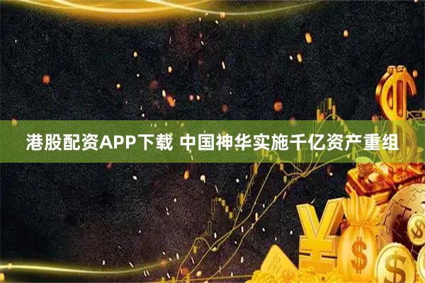 港股配资APP下载 中国神华实施千亿资产重组