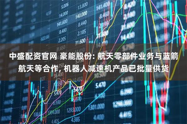 中盛配资官网 豪能股份: 航天零部件业务与蓝箭航天等合作, 机器人减速机产品已批量供货