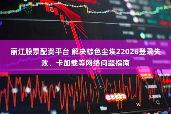 丽江股票配资平台 解决棕色尘埃22026登录失败、卡加载等网络问题指南
