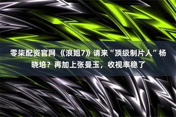 零柒配资官网 《浪姐7》请来“顶级制片人”杨晓培？再加上张曼玉，收视率稳了