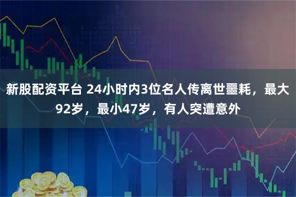 新股配资平台 24小时内3位名人传离世噩耗，最大92岁，最小47岁，有人突遭意外