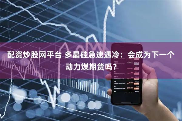 配资炒股网平台 多晶硅急速遇冷：会成为下一个动力煤期货吗？