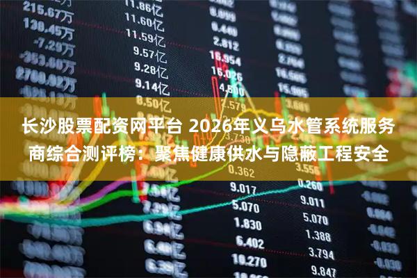 长沙股票配资网平台 2026年义乌水管系统服务商综合测评榜:聚焦健康供水与隐蔽工程安全