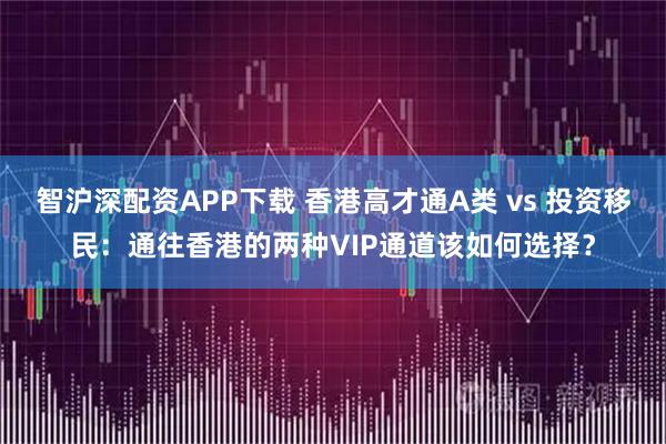 智沪深配资APP下载 香港高才通A类 vs 投资移民：通往香港的两种VIP通道该如何选择？