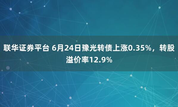 联华证券平台 6月24日豫光转债上涨0.35%，转股溢价率12.9%