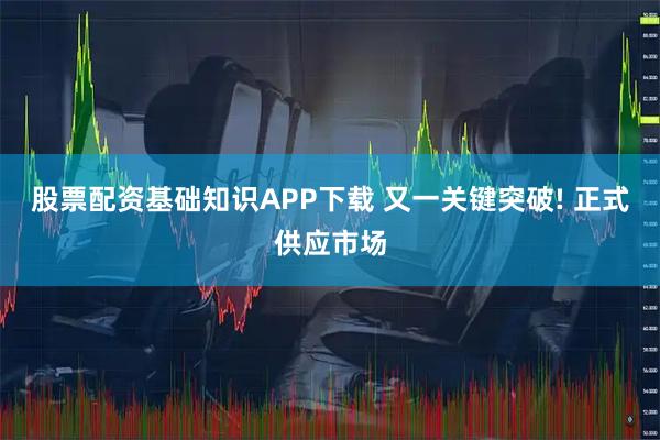 股票配资基础知识APP下载 又一关键突破! 正式供应市场