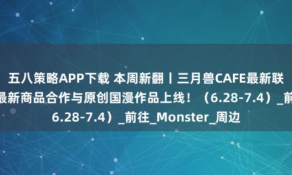 五八策略APP下载 本周新翻丨三月兽CAFE最新联动活动来袭！还有最新商品合作与原创国漫作品上线！（6.28-7.4）_前往_Monster_周边