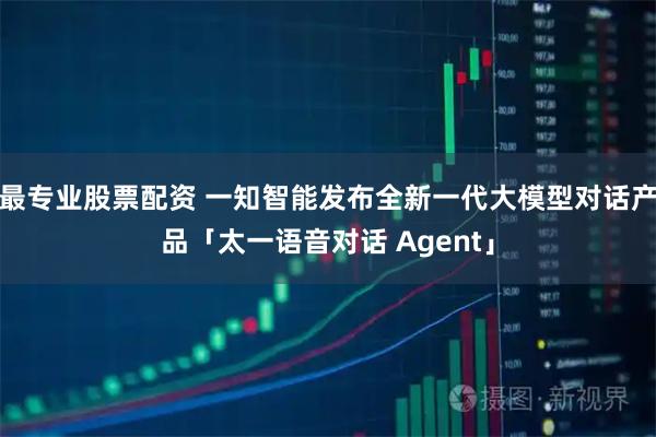 最专业股票配资 一知智能发布全新一代大模型对话产品「太一语音对话 Agent」