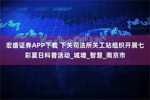 宏盛证券APP下载 下关司法所关工站组织开展七彩夏日科普活动_城墙_智慧_南京市