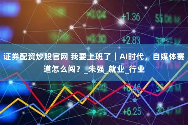 证券配资炒股官网 我要上班了｜AI时代，自媒体赛道怎么闯？_朱强_就业_行业