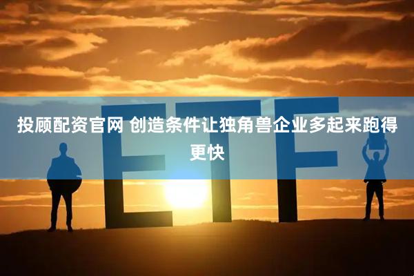 投顾配资官网 创造条件让独角兽企业多起来跑得更快