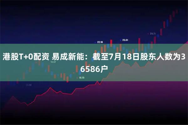 港股T+0配资 易成新能：截至7月18日股东人数为36586户