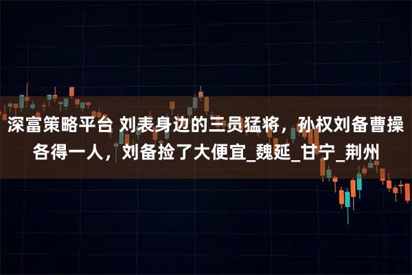 深富策略平台 刘表身边的三员猛将，孙权刘备曹操各得一人，刘备捡了大便宜_魏延_甘宁_荆州