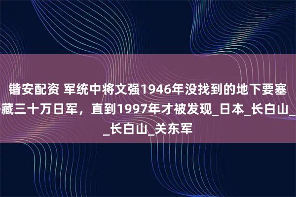 锴安配资 军统中将文强1946年没找到的地下要塞：能潜藏三十万日军，直到1997年才被发现_日本_长白山_关东军