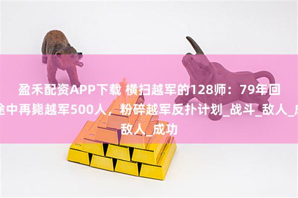 盈禾配资APP下载 横扫越军的128师：79年回国途中再毙越军500人，粉碎越军反扑计划_战斗_敌人_成功