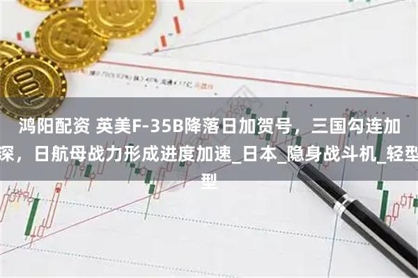 鸿阳配资 英美F-35B降落日加贺号，三国勾连加深，日航母战力形成进度加速_日本_隐身战斗机_轻型