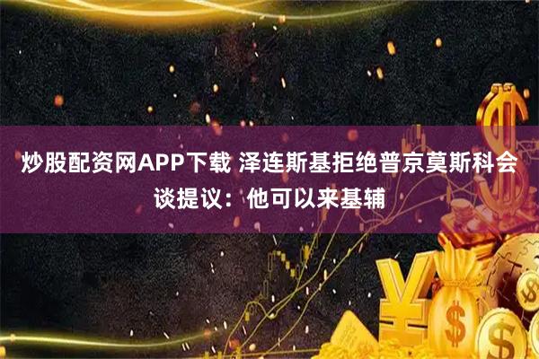 炒股配资网APP下载 泽连斯基拒绝普京莫斯科会谈提议：他可以来基辅