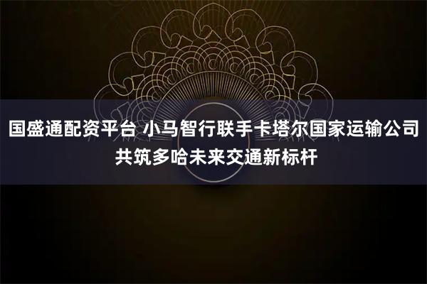 国盛通配资平台 小马智行联手卡塔尔国家运输公司 共筑多哈未来交通新标杆