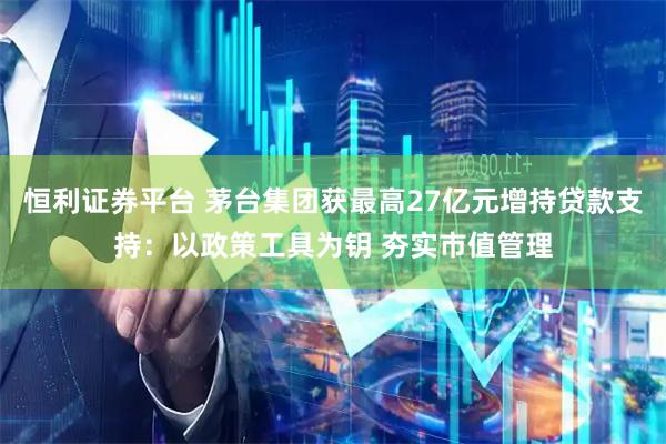 恒利证券平台 茅台集团获最高27亿元增持贷款支持:以政策工具为钥 夯实市值管理