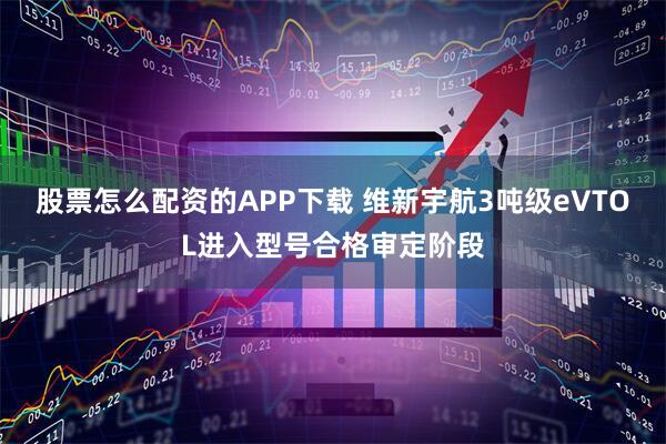 股票怎么配资的APP下载 维新宇航3吨级eVTOL进入型号合格审定阶段